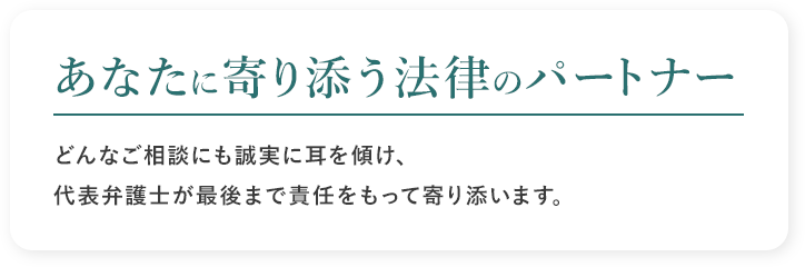 あなたに寄り添う法律のパートナー どんなご相談にも誠実に耳を傾け、代表弁護士が最後まで責任をもって寄り添います。